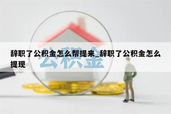 辞职了公积金怎么帮提来_辞职了公积金怎么提现