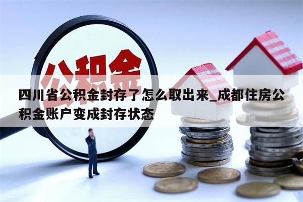 四川省公积金封存了怎么取出来_成都住房公积金账户变成封存状态